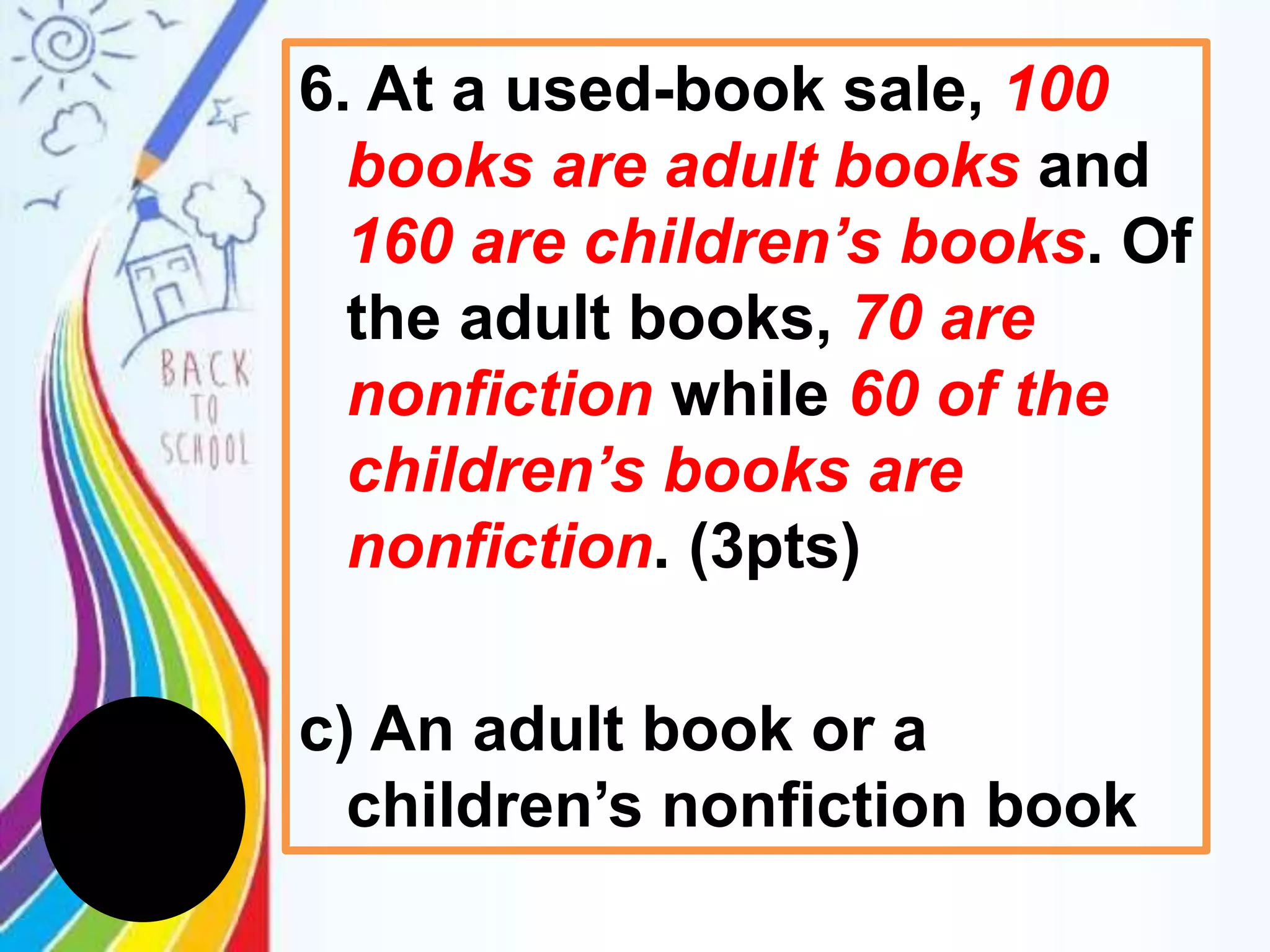 6. At a used-book sale, 100
books are adult books and
160 are children’s books. Of
the adult books, 70 are
nonfiction while 60 of the
children’s books are
nonfiction. (3pts)
c) An adult book or a
children’s nonfiction book
 