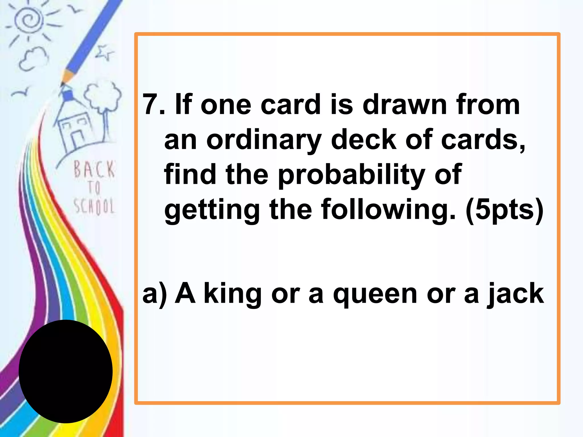 7. If one card is drawn from
an ordinary deck of cards,
find the probability of
getting the following. (5pts)
a) A king or a queen or a jack
 