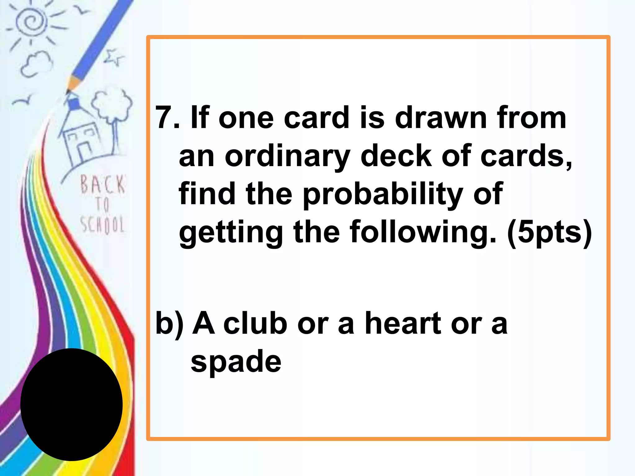 7. If one card is drawn from
an ordinary deck of cards,
find the probability of
getting the following. (5pts)
b) A club or a heart or a
spade
 