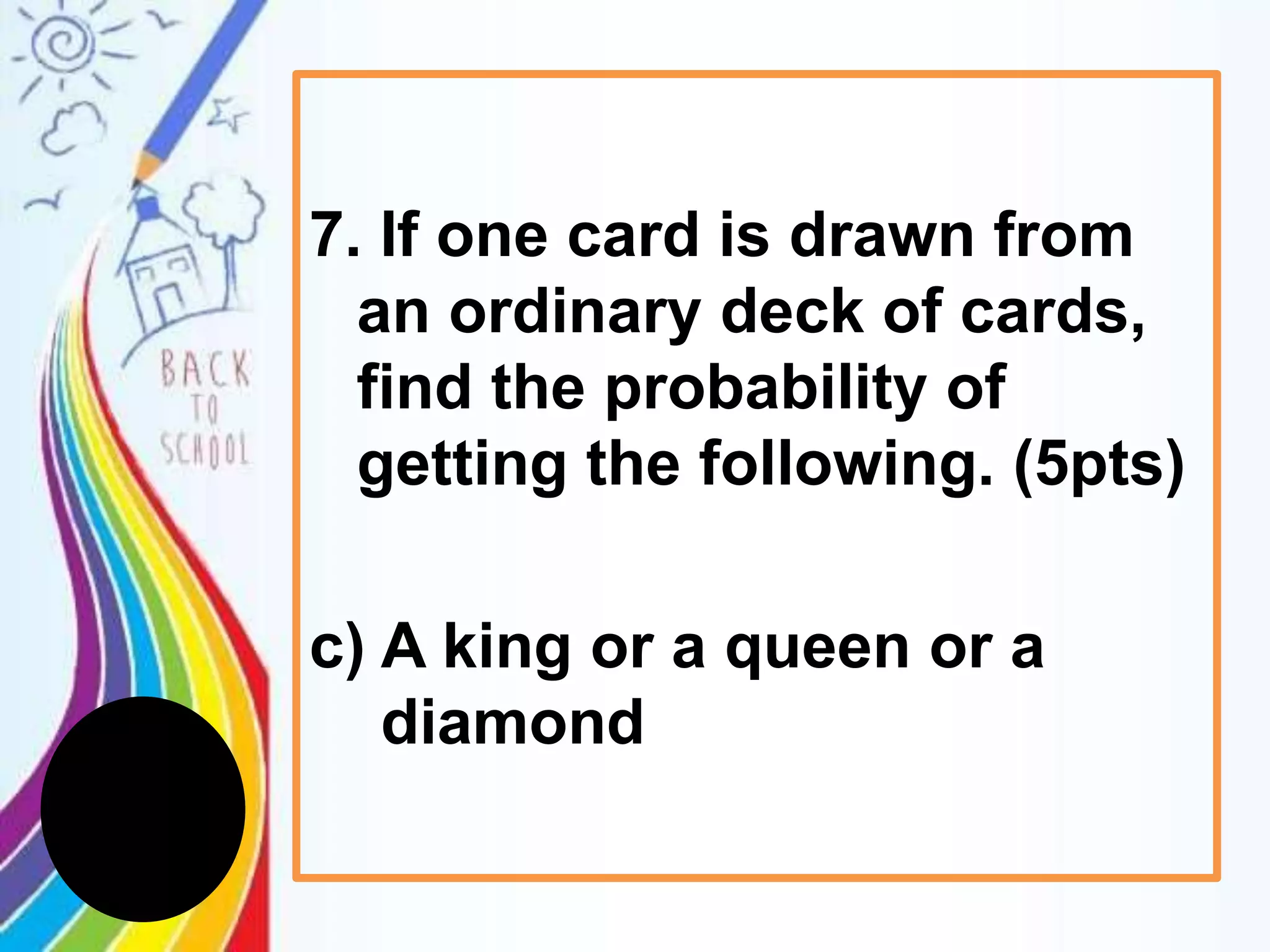 7. If one card is drawn from
an ordinary deck of cards,
find the probability of
getting the following. (5pts)
c) A king or a queen or a
diamond
 