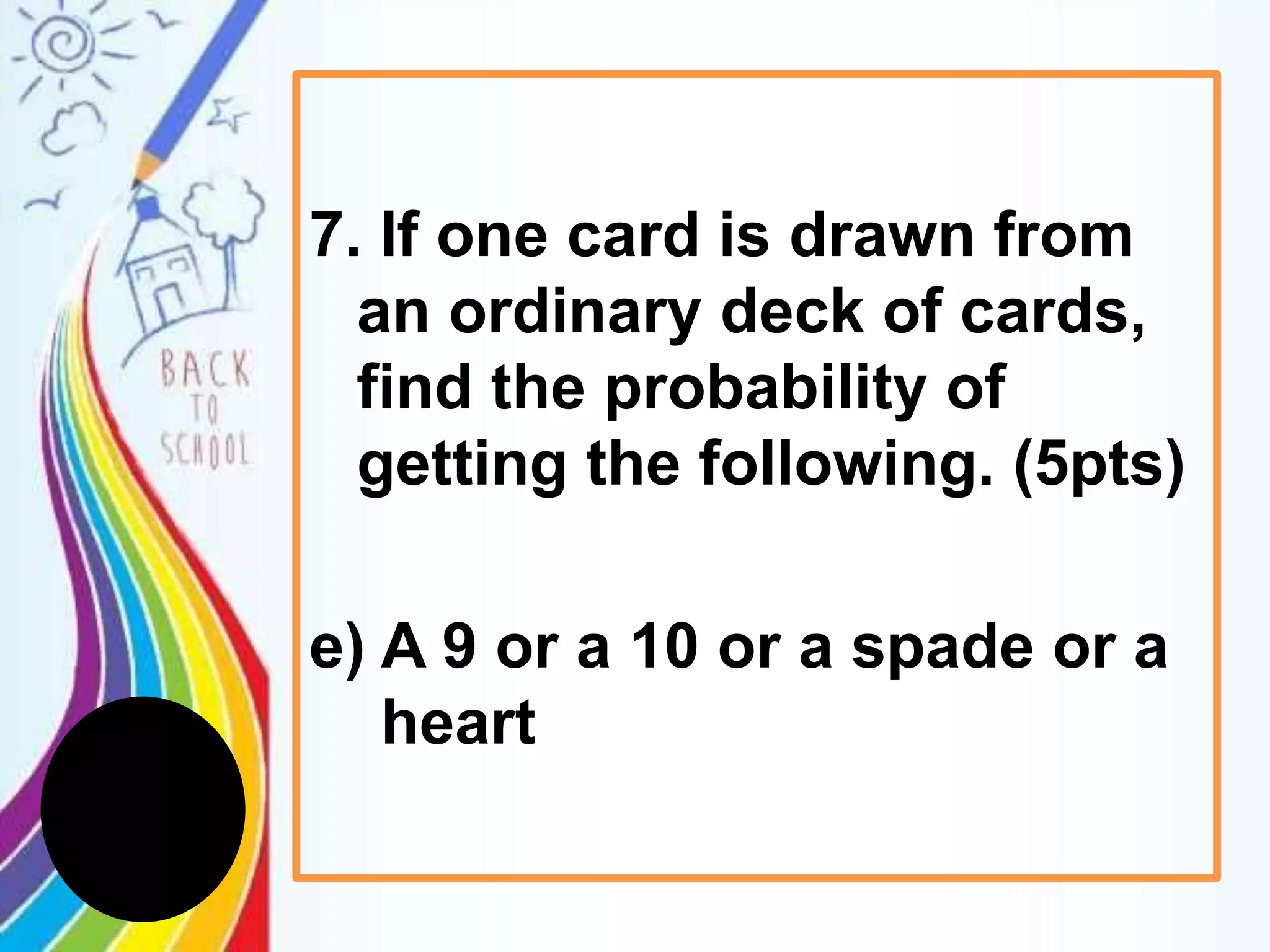 7. If one card is drawn from
an ordinary deck of cards,
find the probability of
getting the following. (5pts)
e) A 9 or a 10 or a spade or a
heart
 