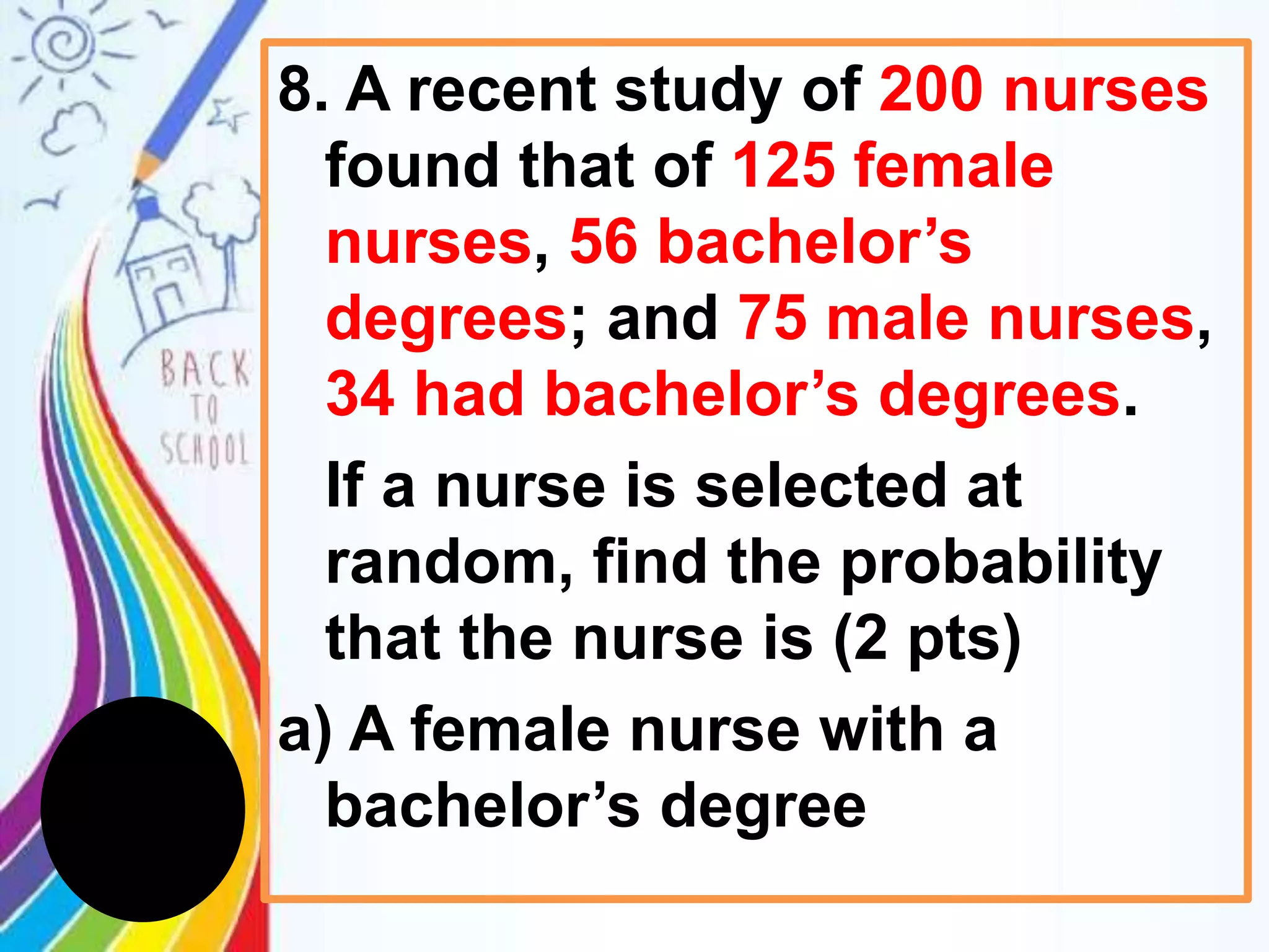 8. A recent study of 200 nurses
found that of 125 female
nurses, 56 bachelor’s
degrees; and 75 male nurses,
34 had bachelor’s degrees.
If a nurse is selected at
random, find the probability
that the nurse is (2 pts)
a) A female nurse with a
bachelor’s degree
 