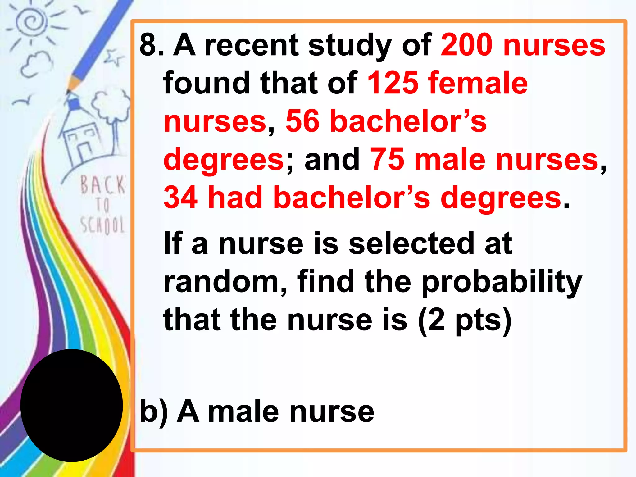8. A recent study of 200 nurses
found that of 125 female
nurses, 56 bachelor’s
degrees; and 75 male nurses,
34 had bachelor’s degrees.
If a nurse is selected at
random, find the probability
that the nurse is (2 pts)
b) A male nurse
 