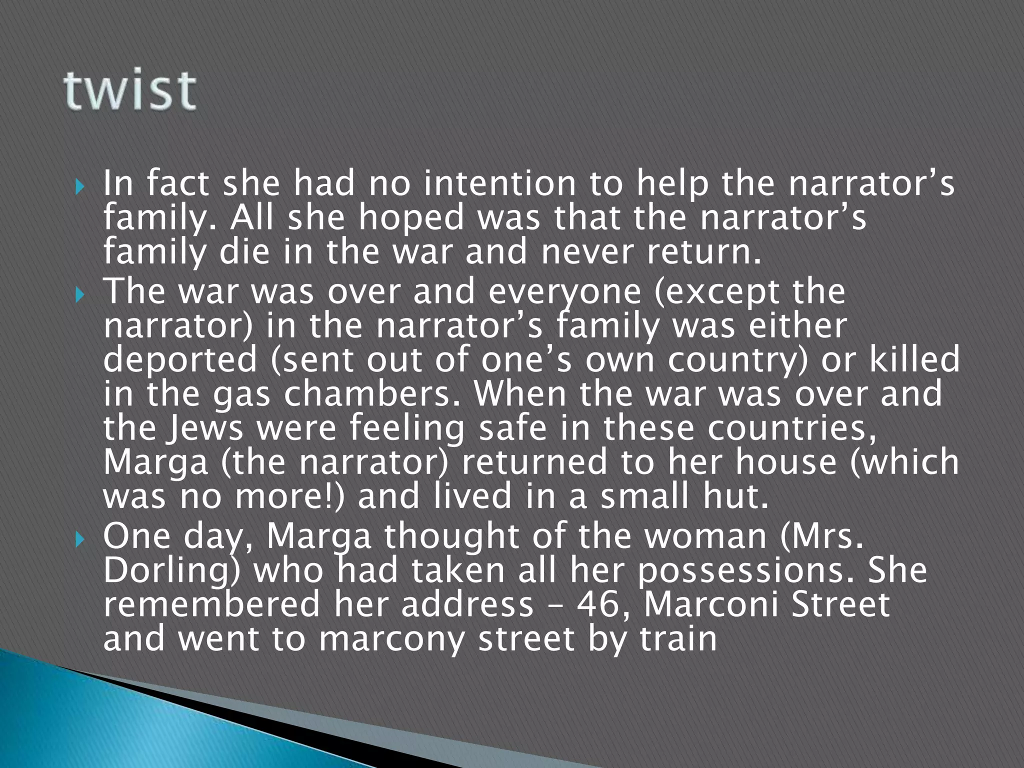  In fact she had no intention to help the narrator’s
family. All she hoped was that the narrator’s
family die in the war and never return.
 The war was over and everyone (except the
narrator) in the narrator’s family was either
deported (sent out of one’s own country) or killed
in the gas chambers. When the war was over and
the Jews were feeling safe in these countries,
Marga (the narrator) returned to her house (which
was no more!) and lived in a small hut.
 One day, Marga thought of the woman (Mrs.
Dorling) who had taken all her possessions. She
remembered her address – 46, Marconi Street
and went to marcony street by train
 