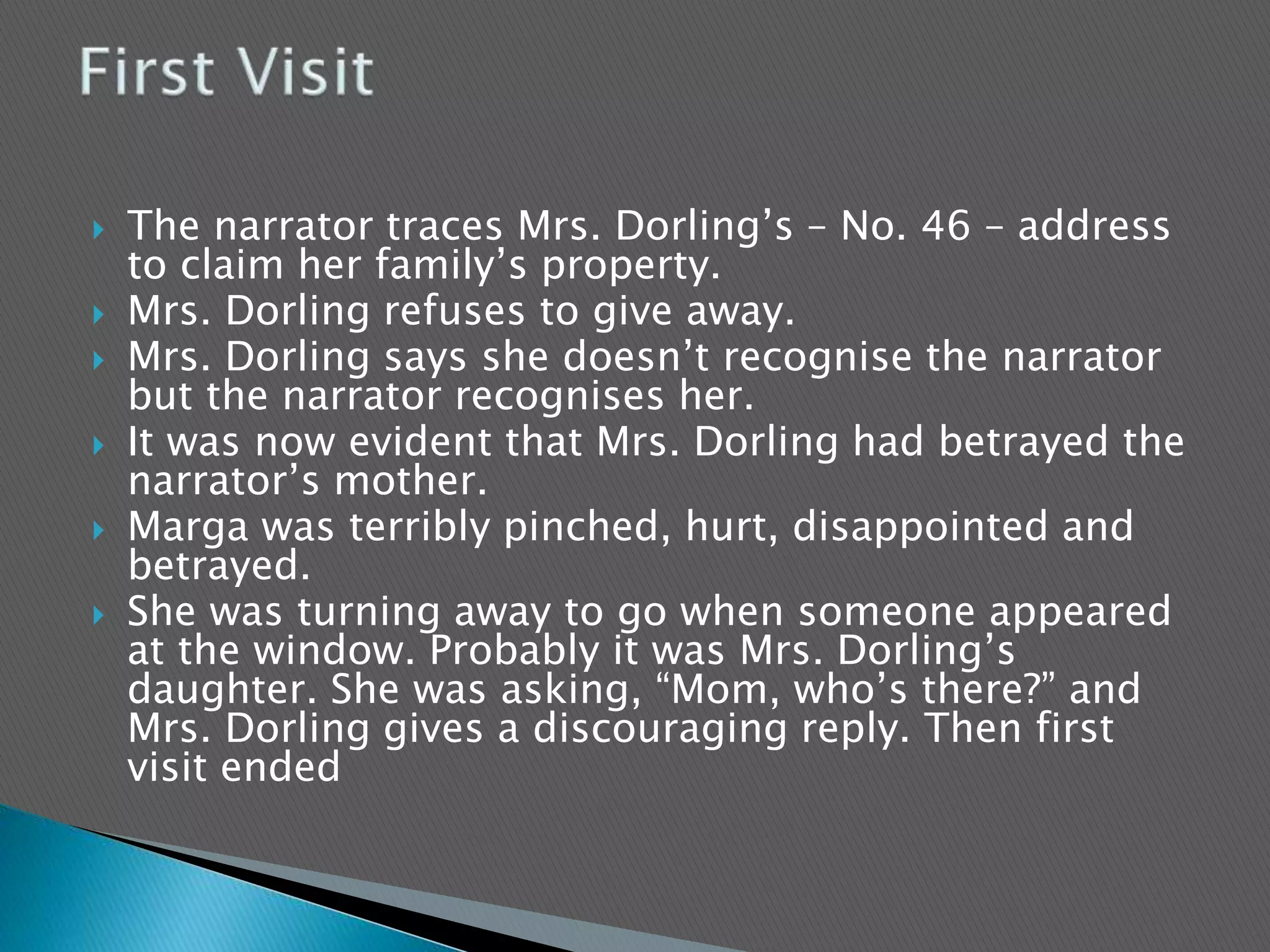  The narrator traces Mrs. Dorling’s – No. 46 – address
to claim her family’s property.
 Mrs. Dorling refuses to give away.
 Mrs. Dorling says she doesn’t recognise the narrator
but the narrator recognises her.
 It was now evident that Mrs. Dorling had betrayed the
narrator’s mother.
 Marga was terribly pinched, hurt, disappointed and
betrayed.
 She was turning away to go when someone appeared
at the window. Probably it was Mrs. Dorling’s
daughter. She was asking, “Mom, who’s there?” and
Mrs. Dorling gives a discouraging reply. Then first
visit ended
 