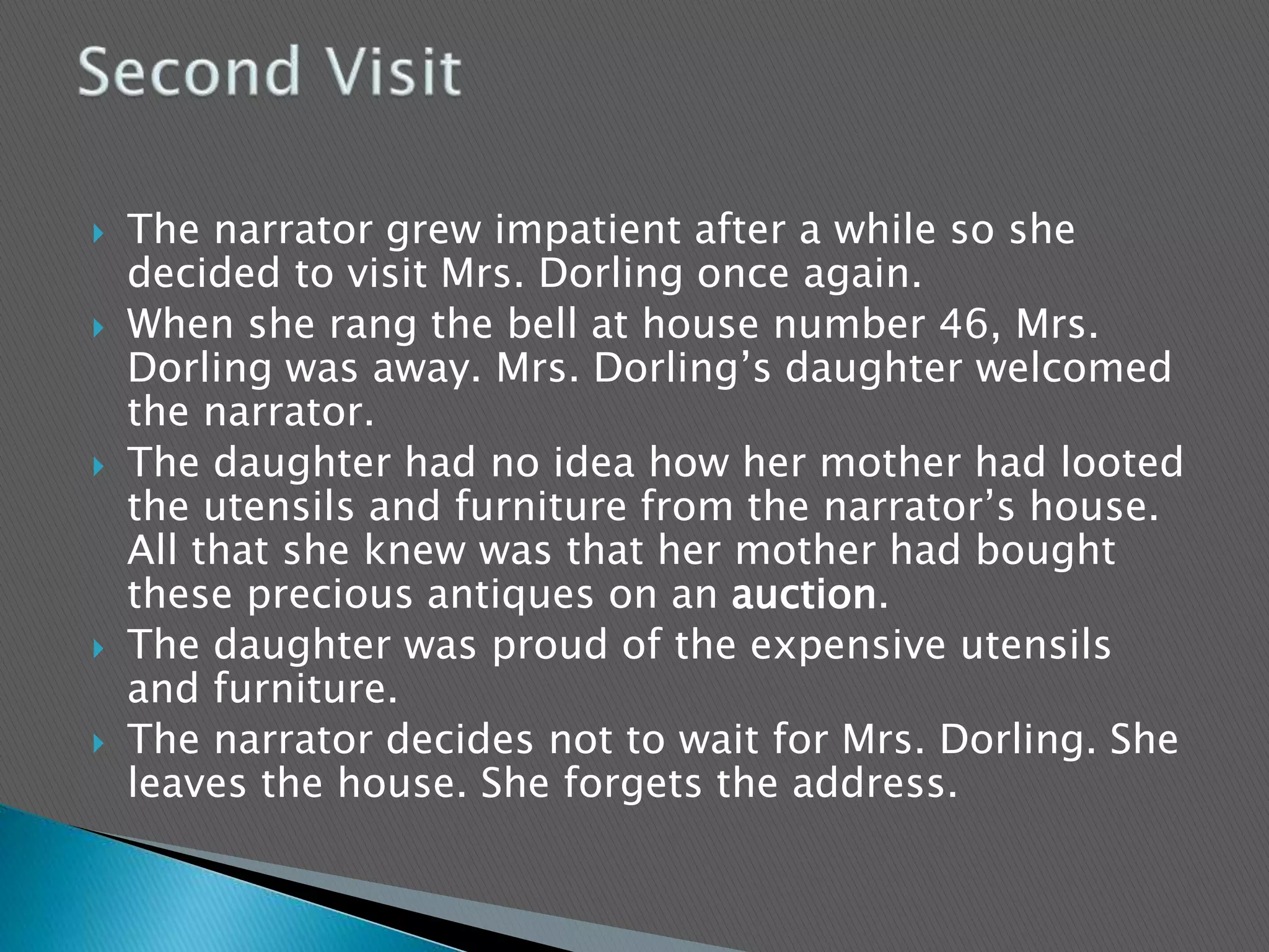  The narrator grew impatient after a while so she
decided to visit Mrs. Dorling once again.
 When she rang the bell at house number 46, Mrs.
Dorling was away. Mrs. Dorling’s daughter welcomed
the narrator.
 The daughter had no idea how her mother had looted
the utensils and furniture from the narrator’s house.
All that she knew was that her mother had bought
these precious antiques on an auction.
 The daughter was proud of the expensive utensils
and furniture.
 The narrator decides not to wait for Mrs. Dorling. She
leaves the house. She forgets the address.
 