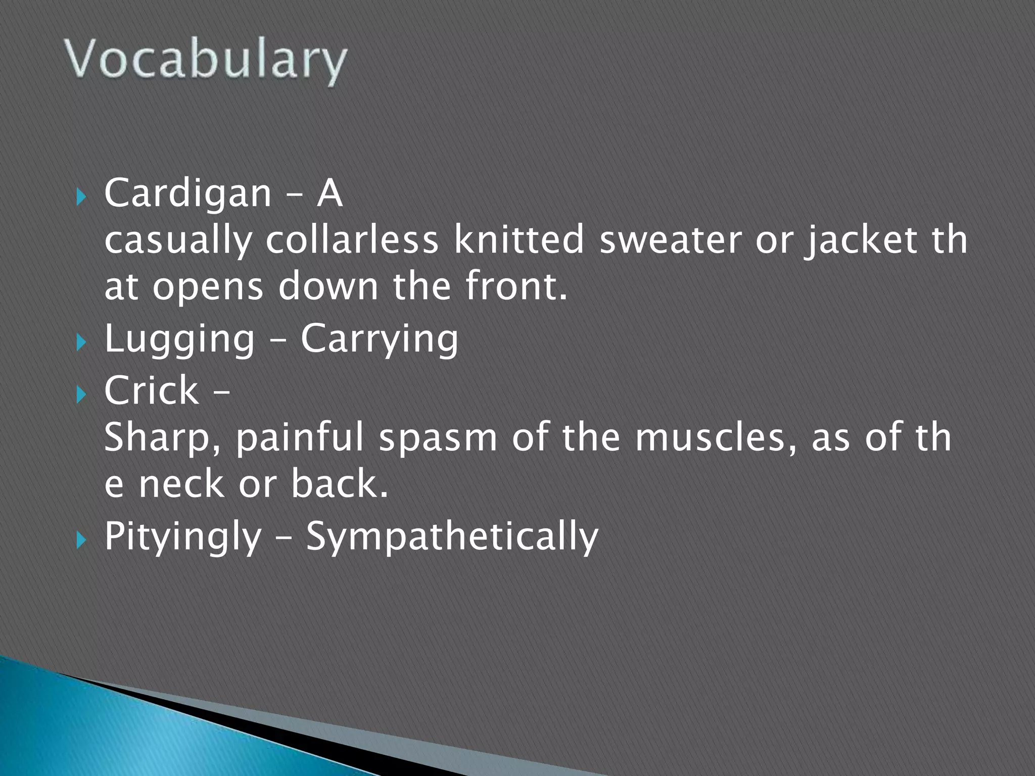  Cardigan – A
casually collarless knitted sweater or jacket th
at opens down the front.
 Lugging – Carrying
 Crick –
Sharp, painful spasm of the muscles, as of th
e neck or back.
 Pityingly – Sympathetically
 