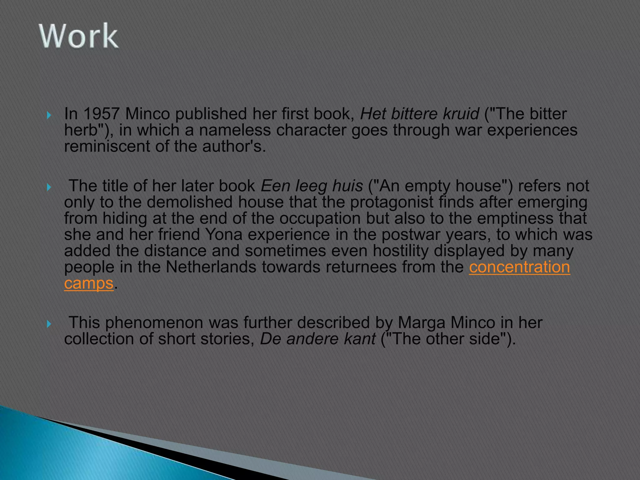  In 1957 Minco published her first book, Het bittere kruid ("The bitter
herb"), in which a nameless character goes through war experiences
reminiscent of the author's.
 The title of her later book Een leeg huis ("An empty house") refers not
only to the demolished house that the protagonist finds after emerging
from hiding at the end of the occupation but also to the emptiness that
she and her friend Yona experience in the postwar years, to which was
added the distance and sometimes even hostility displayed by many
people in the Netherlands towards returnees from the concentration
camps.
 This phenomenon was further described by Marga Minco in her
collection of short stories, De andere kant ("The other side").
 