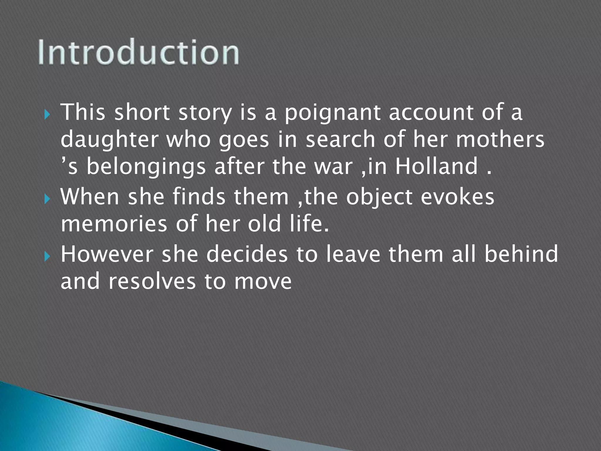  This short story is a poignant account of a
daughter who goes in search of her mothers
’s belongings after the war ,in Holland .
 When she finds them ,the object evokes
memories of her old life.
 However she decides to leave them all behind
and resolves to move
 