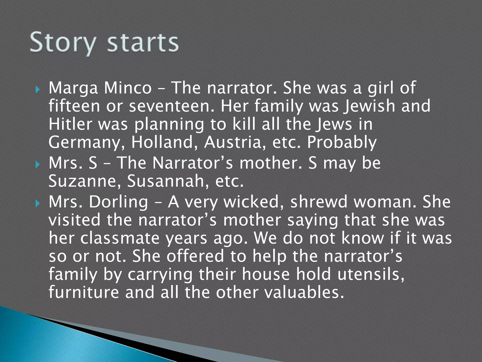  Marga Minco – The narrator. She was a girl of
fifteen or seventeen. Her family was Jewish and
Hitler was planning to kill all the Jews in
Germany, Holland, Austria, etc. Probably
 Mrs. S – The Narrator’s mother. S may be
Suzanne, Susannah, etc.
 Mrs. Dorling – A very wicked, shrewd woman. She
visited the narrator’s mother saying that she was
her classmate years ago. We do not know if it was
so or not. She offered to help the narrator’s
family by carrying their house hold utensils,
furniture and all the other valuables.
 