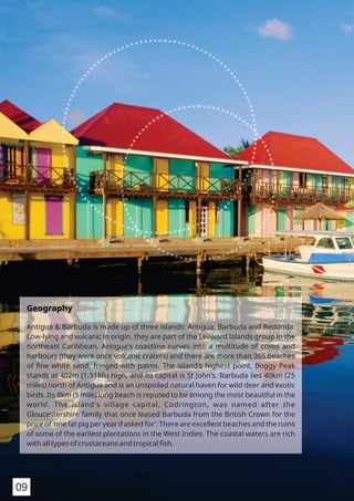 Geography
Antigua & Barbuda is made up of three islands; Antigua, Barbuda and Redonda.
Low-lying and volcanic in origin, they are part of the Leeward Islands group in the
northeast Caribbean. Antigua's coastline curves into a multitude of coves and
harbours (they were once volcanic craters) and there are more than 365 beaches
of ﬁne white sand, fringed with palms. The island's highest point, Boggy Peak
stands at 402m (1,318ft) high, and its capital is St John’s. Barbuda lies 40km (25
miles) north of Antigua and is an unspoiled natural haven for wild deer and exotic
birds. Its 8km (5 mile) long beach is reputed to be among the most beautiful in the
world. The island's village capital, Codrington, was named after the
Gloucestershire family that once leased Barbuda from the British Crown for the
price of 'one fat pig per year if asked for'. There are excellent beaches and the ruins
of some of the earliest plantations in the West Indies. The coastal waters are rich
with all types of crustaceans and tropical ﬁsh.
09
 