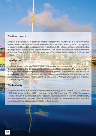 The Government
Antigua & Barbuda is a politically stable independent country. It is a constitutional
monarchy with the British monarch as head of the state. It has a strong democratic system
of government based on the Westminster model headed by a Prime Minister which includes
the legislative, executive and judicial branches. The hours of operation for Government
oﬃces are from 8 a.m. – 4:30 p.m. Mondays – Thursdays. Oﬃces close at 3:00 p.m. on
Fridays.
Legal System
The Legal System is derived from English common law and statutes. The courts administer
the laws of Antigua and Barbuda, which consist solely of local legislation. The judicial system
is composed of a lower Magistrate Court and the Supreme Court which includes a Court of
Appeal and a High Court. The Attorney-General is responsible for the administration of the
legal and judicial system. Final appeal from the courts of Antigua & Barbuda is to the Privy
Council in England.
The Economy
Antigua & Barbuda is a ‘Middle to Upper Income’ country with a GDP of US$1.2 billion in
2012, 2.8% above the level of 2011 and a per capita GDP income of US$13,500. The growth
continued in 2013, estimated at 2.3%, reﬂecting new investments in tourism, construction,
and transportation. Services now account for 64% of the economy with industry
contributing 33% and agriculture 3% (World Bank Report).
10
 