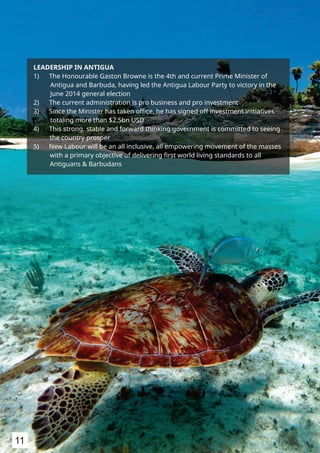 LEADERSHIP IN ANTIGUA
1) The Honourable Gaston Browne is the 4th and current Prime Minister of
Antigua and Barbuda, having led the Antigua Labour Party to victory in the
June 2014 general election
2) The current administration is pro business and pro investment
3) Since the Minister has taken oﬃce, he has signed off investment initiatives
totaling more than $2.5bn USD
4) This strong, stable and forward thinking government is committed to seeing
the country prosper
5) New Labour will be an all inclusive, all empowering movement of the masses
with a primary objective of delivering ﬁrst world living standards to all
Antiguans & Barbudans
11
 