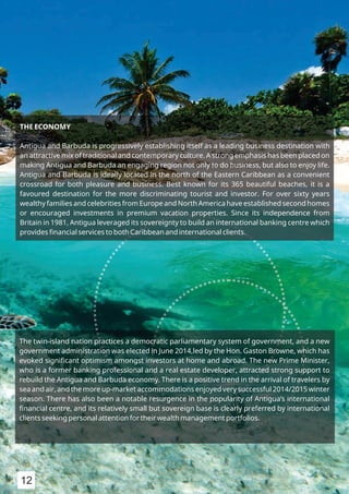 THE ECONOMY
Antigua and Barbuda is progressively establishing itself as a leading business destination with
an attractive mix of traditional and contemporary culture. A strong emphasis has been placed on
making Antigua and Barbuda an engaging region not only to do business, but also to enjoy life.
Antigua and Barbuda is ideally located in the north of the Eastern Caribbean as a convenient
crossroad for both pleasure and business. Best known for its 365 beautiful beaches, it is a
favoured destination for the more discriminating tourist and investor. For over sixty years
wealthy families and celebrities from Europe and North America have established second homes
or encouraged investments in premium vacation properties. Since its independence from
Britain in 1981, Antigua leveraged its sovereignty to build an international banking centre which
provides ﬁnancial services to both Caribbean and international clients.
The twin-island nation practices a democratic parliamentary system of government, and a new
government administration was elected in June 2014,led by the Hon. Gaston Browne, which has
evoked signiﬁcant optimism amongst investors at home and abroad. The new Prime Minister,
who is a former banking professional and a real estate developer, attracted strong support to
rebuild the Antigua and Barbuda economy. There is a positive trend in the arrival of travelers by
sea and air, and the more up-market accommodations enjoyed very successful 2014/2015 winter
season. There has also been a notable resurgence in the popularity of Antigua’s international
ﬁnancial centre, and its relatively small but sovereign base is clearly preferred by international
clients seeking personal attention for their wealth management portfolios.
12
 