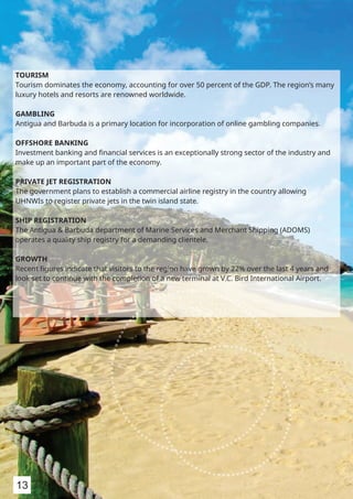 TOURISM
Tourism dominates the economy, accounting for over 50 percent of the GDP. The region’s many
luxury hotels and resorts are renowned worldwide.
GAMBLING
Antigua and Barbuda is a primary location for incorporation of online gambling companies.
OFFSHORE BANKING
Investment banking and ﬁnancial services is an exceptionally strong sector of the industry and
make up an important part of the economy.
PRIVATE JET REGISTRATION
The government plans to establish a commercial airline registry in the country allowing
UHNWIs to register private jets in the twin island state.
SHIP REGISTRATION
The Antigua & Barbuda department of Marine Services and Merchant Shipping (ADOMS)
operates a quality ship registry for a demanding clientele.
GROWTH
Recent ﬁgures indicate that visitors to the region have grown by 22% over the last 4 years and
look set to continue with the completion of a new terminal at V.C. Bird International Airport.
13
 