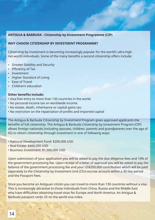 ANTIGUA & BARBUDA - Citizenship by Investment Programme (CIP)
WHY CHOOSE CITIZENSHIP BY INVESTMENT PROGRAMME?
Citizenship by investment is becoming increasingly popular for the world’s ultra high
net-worth individuals. Some of the many beneﬁts a second citizenship offers include:
Ÿ Greater Stability and Security
Ÿ Eﬃciency of Tax
Ÿ Investment
Ÿ Higher Standard of Living
Ÿ Ease of Travel
Ÿ Children’s education
Other beneﬁts include:
• Visa-free entry to more than 130 countries in the world.
• No personal income tax on worldwide income.
• No estate, death, inheritance or capital gains tax.
• No restriction on the repatriation of proﬁts and imported capital
The Antigua & Barbuda Citizenship by Investment Program gives approved applicants the
beneﬁts of full citizenship. The Antigua & Barbuda Citizenship by Investment Program (CIP)
allows foreign nationals (including spouses, children, parents and grandparents over the age of
65) to obtain citizenship through investment in one of following ways:
• National Development Fund: $200,000 USD
• Real Estate: $400,000 USD
• Business Investment: $1,500,000 USD
Upon submission of your application you will be asked to pay the due diligence fees and 10% of
the government processing fee. Upon receipt of a letter of approval you will be asked to pay the
balance of the government processing fee and your US$200,000 contribution which will be paid
separately to the Citizenship by Investment Unit (CIU) escrow account within a 30 day period
and the Passport Fees.
Once you become an Antiguan citizen you can travel to more than 130 countries without a visa.
This is increasingly attractive to those individuals from China, Russia and the Middle East
who have diﬃculties obtaining travel visas for Europe and North America. An Antigua &
Barbuda passport ranks 25 on the world visa index.
14
 
