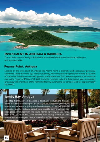 Located on the west coast of Antigua lies Pearns Point, a dramatic and spectacular peninsula
connected to the mainland by a narrow causeway. Reaching into the crystal clear waters is a stretch
of untouched hillside surrounded by glorious white beaches. This new development is estimated to
cost in the region of $300m USD. With the hotel rumored to be the Setai brand, sales are already
underway with members of the Rothschild family purchasing six acres of land for approximately
$20m USD.
Pearns Point, Antigua
Jumby Bay, Antigua
INVESTMENT IN ANTIGUA & BARBUDA
The establishment of Antigua & Barbuda as an HNWI destination has attracted buyers
and investors alike.
Non-stop ﬂights, perfect beaches, a laid-back lifestyle and friendly
banks make this island outpost an ideal spot as a weekend getaway or
investment. When Jumbly Bay was ﬁrst developed in the 1980s the 56
properties on the 300-acre resort were quickly purchased for their
strong security and privacy. The estate homes currently for sale range
from $7m to $30m USD and owners can recoup some of their
investment by renting out their property for 10,000 USD per night.
15
 