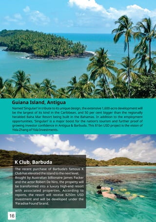 Named ‘Singulari’ in tribute to its unique design, the extensive 1,600-acre development will
be the largest of its kind in the Caribbean, and 50 per cent bigger than the regionally
heralded Baha Mar Resort being built in the Bahamas. In addition to the employment
opportunities, ‘Singulari’ is a major boost for the nation’s tourism and further proof of
growing investor conﬁdence in Antigua & Barbuda. This $1bn USD project is the vision of
Yida Zhang of Yida Investments.
Guiana Island, Antigua
The recent purchase of Barbuda’s famous K
Club has elevated the island to the next level.
Bought by Australian billionaire James Packer
and the actor Robert De Niro, the property will
be transformed into a luxury high-end resort
with associated properties. According to
reports, the resort will receive $250m USD
investment and will be developed under the
‘Paradise Found’ brand.
K Club, Barbuda
16
 