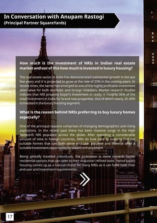 How much is the investment of NRIs in Indian real estate
market and out of this how much is invested in luxury housing?
The real estate sector in India has demonstrated substantial growth in the last
few years and it is projected to grow at the rate of 25% in the coming years. In
recent times, the sector has emerged as one of the highly proﬁtable investment
alternative for both domestic and foreign investors. Market research Studies
indicate that NRI property buyer’s investment in realty is roughly 35% of the
total investment in India for brand new properties. Out of which nearly 30-40%
is invested in the luxury housing segment.
What is the reason behind NRIs preferring to buy luxury homes
especially?
One of the principal reasons comprises of changing demographics and rising
aspirations. In the recent past there has been massive surge in the High
Networth NRI populace across the globe. After spending a considerable
amount of time in foreign countries, NRIs do look back to India to ﬁnd out
suitable homes that can both serve end user purpose and likewise offer a
suitable investment opportunity for wealth enhancement.
Being globally traveled individuals, the inclination is more towards better
residential options that can cater to their exquisite/ reﬁned taste. Hence luxury
housing comes up as a natural choice for many NRIs as it can fulﬁll both their
end user and investment requirements.
In Conversation with Anupam Rastogi
(Principal Partner SquareYards)
17
 