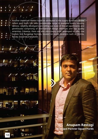 Anupam Rastogi
Principal Partner SquareYards
18
Another important reason could be attributed to the supply dynamics. In the
recent past there has been considerable surge in available luxury housing
options. Leading developers are rolling out state of the art apartments and
penthouses comprising of international design elements and top quality
amenities. Likewise, there are also ultra luxury units developed on villa, row
houses and bungalow formats, located on exotic locations such as Shimla,
Kerala, Goa and Lonavala etc.
 