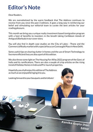Editor’s Note
DearReaders,
We are overwhelmed by the warm feedback that The Address continues to
receive from you since the past 3 editions. It goes a long way in reinforcing our
belief and stimulating our editorial team to curate the best articles for your
readingpleasure.
This month we bring you a unique realty investment based immigration program
with a host of beneﬁts to investors in the breath taking Caribbean islands of
Antigua&Barbudainourcoverstory.
You will also ﬁnd in depth case studies on the City of Lakes - Thane and the
CommercialRealtymarketwithaspecialfocusonConnaughtPlaceinNewDelhi.
Some useful tips on clearing clutter in homes and the use of Smart Technology to
livemoreefﬁcientlivesarealsoapartofthisedition.
We also throw some light on The Housing For All by 2022 program of the Govt. of
India and its ramiﬁcations. There are also a couple of crisp articles on the rising
trendofHolidayHomesinIndiaandPre-launchproperties.
HopefullyyoushallenjoythiseditionofTheAddress
asmuchasweenjoyedbringingittoyou.
Lookingforwardtoyourbouquetsandbrickbats!
 