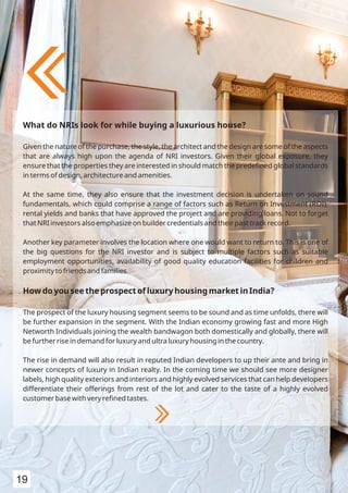 What do NRIs look for while buying a luxurious house?
Given the nature of the purchase, the style, the architect and the design are some of the aspects
that are always high upon the agenda of NRI investors. Given their global exposure, they
ensure that the properties they are interested in should match the predeﬁned global standards
in terms of design, architecture and amenities.
At the same time, they also ensure that the investment decision is undertaken on sound
fundamentals, which could comprise a range of factors such as Return on Investment (ROI),
rental yields and banks that have approved the project and are providing loans. Not to forget
that NRI investors also emphasize on builder credentials and their past track record.
Another key parameter involves the location where one would want to return to. This is one of
the big questions for the NRI investor and is subject to multiple factors such as suitable
employment opportunities, availability of good quality education facilities for children and
proximity to friends and families.
How do you see the prospect of luxury housing market in India?
The prospect of the luxury housing segment seems to be sound and as time unfolds, there will
be further expansion in the segment. With the Indian economy growing fast and more High
Networth Individuals joining the wealth bandwagon both domestically and globally, there will
be further rise in demand for luxury and ultra luxury housing in the country.
The rise in demand will also result in reputed Indian developers to up their ante and bring in
newer concepts of luxury in Indian realty. In the coming time we should see more designer
labels, high quality exteriors and interiors and highly evolved services that can help developers
differentiate their offerings from rest of the lot and cater to the taste of a highly evolved
customer base with very reﬁned tastes.
19
 