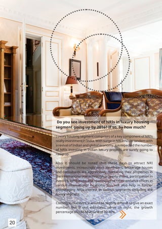 Do you see investment of NRIs in luxury housing
segment going up by 2016? If so, by how much?
Luxury housing segment comprises of a key component of NRI’s
realty investment in India. With surge in NRI HNIs in tandem with
a revival of Indian and global economy, it is expected the number
of NRIs investing in Indian luxury projects are surely going to
ramp up.
Also it should be noted that these days to attract NRI
investments, increasingly more developers, brokerage houses
and consultants are aggressively marketing their properties in
the international arena through property shows, participation in
events & exhibitions and opening up of representative oﬃces in
various international locations. This will also help in further
encouraging NRIs interest in various segments including the
luxury segment.
Coming to numbers, it would be slightly diﬃcult to give an exact
number, but if our estimates serve us right, the growth
percentage should be in tune of 30-40%.
20
 