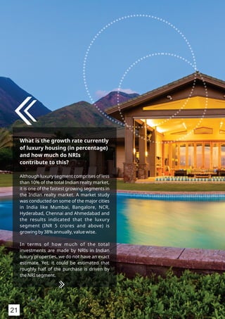 What is the growth rate currently
of luxury housing (in percentage)
and how much do NRIs
contribute to this?
Although luxury segment comprises of less
than 10% of the total Indian realty market,
it is one of the fastest growing segments in
the Indian realty market. A market study
was conducted on some of the major cities
in India like Mumbai, Bangalore, NCR,
Hyderabad, Chennai and Ahmedabad and
the results indicated that the luxury
segment (INR 5 crores and above) is
growing by 38% annually, value wise.
In terms of how much of the total
investments are made by NRIs in Indian
luxury properties, we do not have an exact
estimate. Yet, it could be estimated that
roughly half of the purchase is driven by
the NRI segment.
21
 