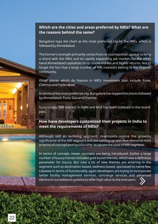 Which are the cities and areas preferred by NRIs? What are
the reasons behind the same?
Bangalore tops the chart as the most preferred city by the NRIs, which is
followed by Ahmedabad.
The former’s strength primarily comes from its cosmopolitan appeal striking
a chord with the NRIs and its rapidly expanding job market. On the other
hand Ahmedabad capitalizes on its stable market and higher returns. Not to
forget the fact that a large number of NRI investors belong to the Gujarati
community.
Other places which do feature in NRI’s investment plan include Pune,
Chennai and Hyderabad.
In terms of the most preferred city, Bangalore has topped the charts followed
by Ahmedabad, Pune, Goa and Chennai.
Surprisingly, NRI interest in Delhi and NCR has been subdued in the recent
past.
How have developers customized their projects in India to
meet the requirements of NRIs?
Although still an evolving segment, developers realize the growing
signiﬁcance of the NRI segment and are coming up with new elements both
in terms of concept and functionality to satiate the taste of NRI segment.
In terms of concept, newer concepts are being introduced. Earlier a large
number of luxury homes included gold based themes, which was a deﬁnitive
parameter for luxury. But now a lot of new themes are entering in the
segment such as destination based, wellness based, spa based to name few.
Likewise in terms of functionality again developers are trying to incorporate
better facility management services, concierge services and advanced
electronic surveillance systems to offer high value to the end users.
22
 