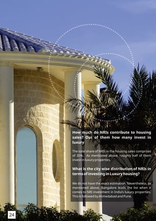 How much do NRIs contribute to housing
sales? Out of them how many invest in
luxury
The total share of NRIs in the housing sales comprises
of 35%. As mentioned above, roughly half of them
invest in luxury properties.
What is the city wise distribution of NRIs in
terms of investing in Luxury housing?
We do not have the exact estimation. Nevertheless, as
mentioned above, Bangalore leads the list when it
comes to NRI investment in India’s luxury properties.
This is followed by Ahmedabad and Pune.
24
 