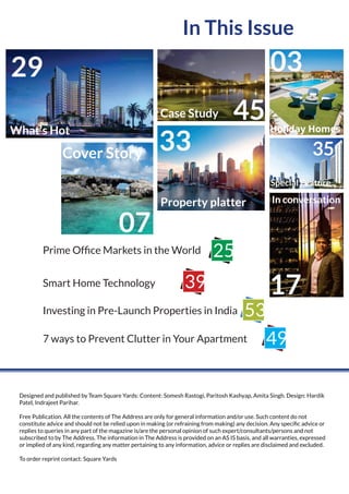 In This Issue
Designed and published by Team Square Yards: Content: Somesh Rastogi, Paritosh Kashyap, Amita Singh. Design: Hardik
Patel, Indrajeet Parihar.
Free Publication. All the contents of The Address are only for general information and/or use. Such content do not
constitute advice and should not be relied upon in making (or refraining from making) any decision. Any speciﬁc advice or
replies to queries in any part of the magazine is/are the personal opinion of such expert/consultants/persons and not
subscribed to by The Address. The information in The Address is provided on an AS IS basis, and all warranties, expressed
or implied of any kind, regarding any matter pertaining to any information, advice or replies are disclaimed and excluded.
To order reprint contact: Square Yards
Prime Ofﬁce Markets in the World
Smart Home Technology
Investing in Pre-Launch Properties in India
25
39
53
7 ways to Prevent Clutter in Your Apartment 49
What’s Hot
29
45Case Study
Cover Story
07
Property platter
33
03
Holiday Homes
Special Feature
35
17
In conversation
 