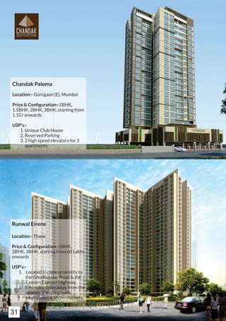 Chandak Paloma
Location:- Goregaon (E), Mumbai
Price & Conﬁguration:-1BHK,
1.5BHK, 2BHK, 3BHK, starting from
1.1Cr onwards
USP's:-
1. Unique Club House
2. Reserved Parking
3. 2 high speed elevators for 3
apartments
Runwal Eirene
Location:- Thane
Price & Conﬁguration:-1BHK,
2BHK, 3BHK, starting from 60 Lakhs
onwards
USP's:-
1. Located in close proximity to
the Ghodbunder Road & the
Eastern Express Highway.
2. 5 minutes drive away from the
nearest shopping malls,
Multiplexes & Hypermarkets.
31
 