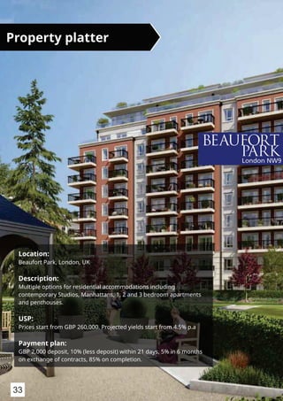 Location:
Beaufort Park, London, UK
Description:
Multiple options for residential accommodations including
contemporary Studios, Manhattans, 1, 2 and 3 bedroom apartments
and penthouses.
USP:
Prices start from GBP 260,000. Projected yields start from 4.5% p.a
Payment plan:
GBP 2,000 deposit, 10% (less deposit) within 21 days, 5% in 6 months
on exchange of contracts, 85% on completion.
Property platter
33
 
