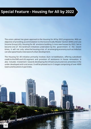 The union cabinet has given approval to the Housing for All by 2022 programme. With an
objective of providing accommodation to the Economically Weaker Section (EWS) and Low
Income Group (LIG), Housing for All envisions building 2 crore new houses by 2022. Set to
become one of the landmark initiatives undertaken by the government in the recent
times, it will not only solve the housing crisis of an emerging economy such as India but
can also spearhead a new wave of urban development.
The Housing for All initiative primarily involves slum re-habilitation, offering subsidized
credit to the EWS and LIG segment and provision of assistance in house renovation. It
also includes investment towards developing the infrastructure and civic amenities in the
under developed and rural areas. It will be phased out in 3 stages comprising of over 4000
towns and locations in pan India.
Special Feature - Housing for All by 2022
35
 