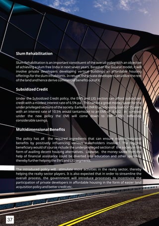 Slum Rehabilitation
Slum Rehabilitation is an important constituent of the overall policy with an objective
of achieving a slum free India in next seven years. Based on the Gujarat model, it will
involve private developers developing vertical buildings as affordable housing
offerings for the slum inhabitants. In return, the private developers can utilize the rest
of the land and hence derive commercial beneﬁts out of it.
Subsidized Credit
Under the Subsidized Credit policy, the EWS and LIG section can afford subsidized
credit with a modest interest rate of 6.5% pa. This can be a great money saver for the
under privileged sections of the society. Earlier an INR 6 Lacs housing loan for 15 years
with an interest rate of 10.5% would tantamount to an EMI of 6,632; in contrast
under the new policy the EMI will come down to INR 4,050, reﬂecting
considerable savings.
Multidimensional Beneﬁts
The policy has all the required ingredients that can ensure multidimensional
beneﬁts by positively inﬂuencing various stakeholders involved. The biggest
beneﬁciary would of course include the underprivileged section of the society in the
form of availing decent housing alternatives. Likewise, the money saved from the
help of ﬁnancial assistance could be diverted into education and other spending
thereby further helping the EWS and LIG segments.
The introduced policy will stimulate more activities in the realty sector, thereby
helping the realty sector players. It is also expected that in order to streamline the
overall process, the government will introduce processes to incentivize the
participation of private developers in affordable housing in the form of easier land
acquisition policy and better credit etc.
37
 