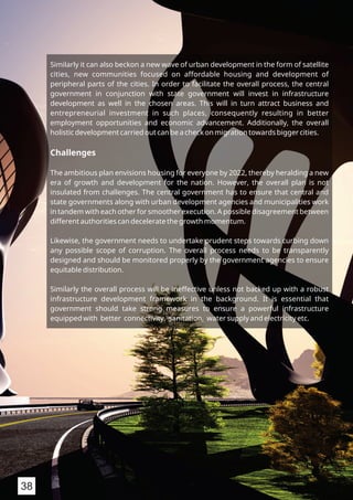 Similarly it can also beckon a new wave of urban development in the form of satellite
cities, new communities focused on affordable housing and development of
peripheral parts of the cities. In order to facilitate the overall process, the central
government in conjunction with state government will invest in infrastructure
development as well in the chosen areas. This will in turn attract business and
entrepreneurial investment in such places, consequently resulting in better
employment opportunities and economic advancement. Additionally, the overall
holistic development carried out can be a check on migration towards bigger cities.
Challenges
The ambitious plan envisions housing for everyone by 2022, thereby heralding a new
era of growth and development for the nation. However, the overall plan is not
insulated from challenges. The central government has to ensure that central and
state governments along with urban development agencies and municipalities work
in tandem with each other for smoother execution. A possible disagreement between
different authorities can decelerate the growth momentum.
Likewise, the government needs to undertake prudent steps towards curbing down
any possible scope of corruption. The overall process needs to be transparently
designed and should be monitored properly by the government agencies to ensure
equitable distribution.
Similarly the overall process will be ineffective unless not backed up with a robust
infrastructure development framework in the background. It is essential that
government should take strong measures to ensure a powerful infrastructure
equipped with better connectivity, sanitation, water supply and electricity etc.
38
 