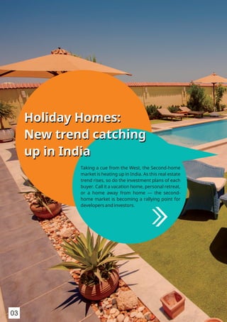 Holiday Homes:
New trend catching
up in India
Holiday Homes:
New trend catching
up in India
Taking a cue from the West, the Second-home
market is heating up in India. As this real estate
trend rises, so do the investment plans of each
buyer. Call it a vacation home, personal retreat,
or a home away from home — the second-
home market is becoming a rallying point for
developers and investors.
03
 