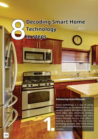 888
Decoding Smart HomeDecoding Smart Home
TechnologyTechnology
in stepsin steps
Decoding Smart Home
Technology
in steps
Enhancing home lifestyle:
Smart technology is a way of giving
homeowners an “on-demand access” to
various systems throughout the home.
From video, data, telephone, wireless,
security, climate, lighting and other
home lifestyle factors that affect a
family ’s daily life. Smart home
technology provides daily home chores
to run with more eﬃciency and ensures
comfort.1.39
 