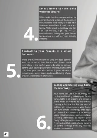 S m a r t h o m e c o n v e n i e n c e
wherever you are:
While the kitchen has many amenities for
a smart home’s tastes, all homeowners
should assess their lifestyle, to see what
amenities would best ﬁt their home and
family. With smart technology you can
c o n t ro l m u s i c , l i g h t i n g , v i s u a l
entertainment throughout your home,
temperature as well as your security
systems.
4.
Controlling your faucets in a smart
bathroom:
There are many homeowners who love total comfort
and relaxation in their bathrooms. Smart home
technology is the perfect way to be able to not only
control your bathing experience while lounging in the
tub, but you can also control your shower’s
temperature, spray, steam, audio, and lighting of your
shower, all at the touch of a button.5. Cooling and heating your home
the smart way:
Your home can use a lot of energy for
cooling and heating to keep your family
comfortable in all seasons and climates
of the world. In order to do this without
costing a fortune for ﬂuctuations of
outdoor air temperatures, your home
can have smart technology that helps
you control and monitor your energy
usage with thermostats such as the Nest
learning thermostat. It “learns” your
family’s lifestyle and is connected to a Wi-
Fi connection that enables home owners
to control settings from any internet
enabled smart device.6.41
 