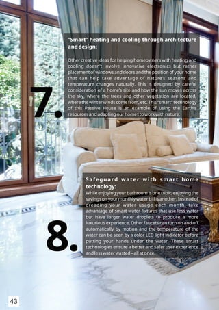 “Smart” heating and cooling through architecture
and design:
Other creative ideas for helping homeowners with heating and
cooling doesn’t involve innovative electronics but rather
placement of windows and doors and the position of your home
that can help take advantage of nature’s seasons and
temperature changes naturally. This is designed by careful
consideration of a home’s site and how the sun moves across
the sky, where the trees and other vegetation are located,
where the winter winds come from, etc. This “smart” technology
of this Passive House is an example of using the Earth’s
resources and adapting our homes to work with nature.7.7.
Safeguard water with smart home
technology:
While enjoying your bathroom is one topic, enjoying the
savings on your monthly water bill is another. Instead of
dreading your water usage each month, take
advantage of smart water ﬁxtures that use less water
but have larger water droplets to produce a more
luxurious experience. Other faucets can turn on and off
automatically by motion and the temperature of the
water can be seen by a color LED light indicator before
putting your hands under the water. These smart
technologies ensure a better and safer user experience
and less water wasted – all at once.
8.8.
43
 