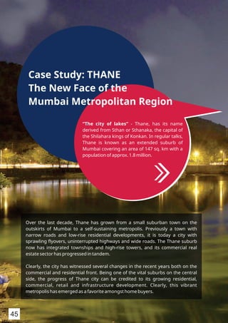 “The city of lakes” - Thane, has its name
derived from Sthan or Sthanaka, the capital of
the Shilahara kings of Konkan. In regular talks,
Thane is known as an extended suburb of
Mumbai covering an area of 147 sq. km with a
population of approx. 1.8 million.
Case Study: THANE
The New Face of the
Mumbai Metropolitan Region
Over the last decade, Thane has grown from a small suburban town on the
outskirts of Mumbai to a self-sustaining metropolis. Previously a town with
narrow roads and low-rise residential developments, it is today a city with
sprawling ﬂyovers, uninterrupted highways and wide roads. The Thane suburb
now has integrated townships and high-rise towers, and its commercial real
estate sector has progressed in tandem.
Clearly, the city has witnessed several changes in the recent years both on the
commercial and residential front. Being one of the vital suburbs on the central
side, the progress of Thane city can be credited to its growing residential,
commercial, retail and infrastructure development. Clearly, this vibrant
metropolis has emerged as a favorite amongst home buyers.
45
 