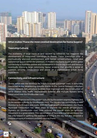What makes Thane the most coveted destination for home buyers?
Township Culture:
The availability of large tracts of land vacated by industries has triggered the
development of integrated townships in Thane. These townships offer a
methodically planned environment with better infrastructure, retail and
commercial spaces within the premises. A modern day home buyer prefers great
connectivity to business centres and convenience in day-to-day travel and hence is
essentially choosing large community layout projects that provide a sense of
comfort, security, convenience and above all a sophisticated urban living
experience.
Connectivity and Infrastructure:
Thane, which was the terminus for India’s ﬁrst-ever passenger train, is admirably
connected to the neighboring suburbs thanks to the Central Railway’s suburban
railway network. Infrastructure facilities have improved with the construction of
SATIS (Station Area Traﬃc Improvement Scheme) and multiple ﬂyovers being
constructed over the Ghodbunder road.
Thane is well connected to the eastern suburbs by the eastern express highway and
to the western suburbs by Ghodbunder road. The city also has connectivity to Navi
Mumbai by both trains and roads. With the huge growth in population, the Thane
Municipal Corporation has taken steps to improve the overall infrastructure.
Flyovers on Ghodbunder road have reduced the overall strain on vehicular
movement to a great extent. This combination of favorable market attributes has
not only helped in uplifting the standard of living in the city, but also attracted a
massive amount of investors and end-users to Thane.
47
 