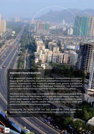 Improved Lifestyle Quotient:
The phenomenal growth of high-end residential accommodation, multiplexes,
shopping malls, auditoriums, art galleries, entertainment complexes, international
schools, supermarkets and healthcare services have created a supportive
environment to which the Thane Municipal Corporation has contributed
substantially in terms of infrastructure in the ﬁrst decade of the 21st Century.
The charm of the city has been increased with Mother Nature’s bestowment. While
Yeoor Hills and Parsik Hills envelop the city and add scenic beauty, more than 33
blissful lakes, spread across Thane, bring forth ample opportunities for water
sports and recreation. Besides natural beauty, Thane has many landscaped
gardens including the famed botanical garden.
Consequently, the quality of life and high potential for future growth have
undoubtedly made Thane a preferred location for modern day home buyers.
48
 
