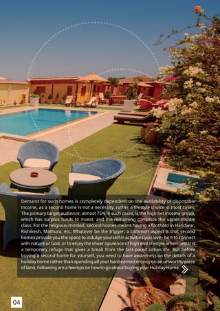 Demand for such homes is completely dependent on the availability of disposable
income, as a second home is not a necessity, rather a lifestyle choice in most cases.
The primary target audience, almost 75% in such cases, is the high net income group,
which has surplus funds to invest, and the remaining comprise the upper-middle
class. For the religious-minded, second homes means having a foothold in Haridwar,
Rishikesh, Mathura, etc. Whatever be the trigger, a common aspect is that second
homes provide you the space to indulge yourself in activities you love - be it to connect
with nature or God, or to enjoy the sheer opulence of high end lifestyle amenities! It is
a temporary refuge that gives a break from the fast-paced urban life. But before
buying a second home for yourself, you need to have awareness on the details of a
holiday home rather than spending all your hard earned money on an unworthy piece
of land. Following are a few tips on how to go about buying your Holiday Home.
04
 