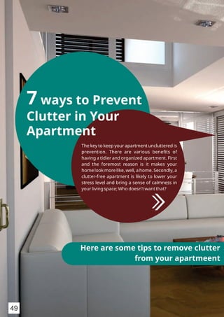 7 ways to Prevent
Clutter in Your
Apartment
The key to keep your apartment uncluttered is
prevention. There are various beneﬁts of
having a tidier and organized apartment. First
and the foremost reason is it makes your
home look more like, well, a home. Secondly, a
clutter-free apartment is likely to lower your
stress level and bring a sense of calmness in
your living space; Who doesn’t want that?
Here are some tips to remove clutter
from your apartmeent
49
 