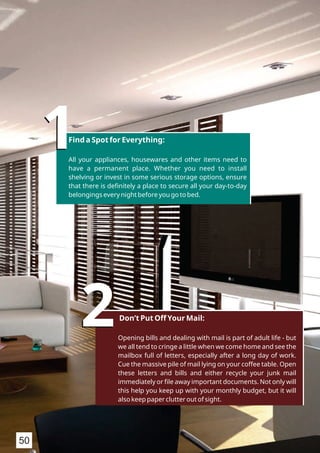 11Find a Spot for Everything:
All your appliances, housewares and other items need to
have a permanent place. Whether you need to install
shelving or invest in some serious storage options, ensure
that there is deﬁnitely a place to secure all your day-to-day
belongings every night before you go to bed.
22Don’t Put Off Your Mail:
Opening bills and dealing with mail is part of adult life - but
we all tend to cringe a little when we come home and see the
mailbox full of letters, especially after a long day of work.
Cue the massive pile of mail lying on your coffee table. Open
these letters and bills and either recycle your junk mail
immediately or ﬁle away important documents. Not only will
this help you keep up with your monthly budget, but it will
also keep paper clutter out of sight.
50
 