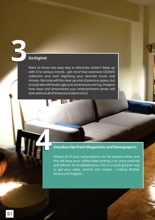 33Go Digital:
Want to know one easy way to eliminate clutter? Keep up
with 21st century trends - get rid of that extensive CD/DVD
collection and start digitizing your favorite music and
movies. Not only will this clear up a lot of precious space, but
it could also eliminate ugly and unnecessary wiring. Imagine
how clean and streamlined your entertainment center will
look without all of those extra electronics!
44Unsubscribe from Magazines and Newspapers:
Almost all of your subscriptions can be viewed online, and
this will keep your coffee table looking a lot more polished
and reﬁned. As an added bonus, this is a much greener way
to get your news, articles and recipes - making Mother
Nature a lot happier.
51
 