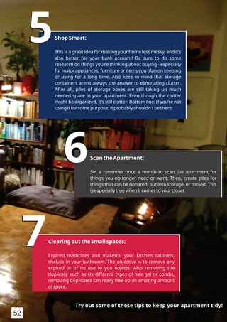 55Shop Smart:
This is a great idea for making your home less messy, and it’s
also better for your bank account! Be sure to do some
research on things you’re thinking about buying - especially
for major appliances, furniture or items you plan on keeping
or using for a long time. Also keep in mind that storage
containers aren’t always the answer to eliminating clutter.
After all, piles of storage boxes are still taking up much
needed space in your apartment. Even though the clutter
might be organized, it’s still clutter. Bottom line: If you’re not
using it for some purpose, it probably shouldn’t be there.
66Scan the Apartment:
Set a reminder once a month to scan the apartment for
things you no longer need or want. Then, create piles for
things that can be donated, put into storage, or tossed. This
is especially true when it comes to your closet
77Clearing out the small spaces:
Expired medicines and makeup, your kitchen cabinets,
shelves in your bathroom. The objective is to remove any
expired or of no use to you objects. Also removing the
duplicate such as six different types of hair gel or combs,
removing duplicates can really free up an amazing amount
of space.
Try out some of these tips to keep your apartment tidy!
52
 