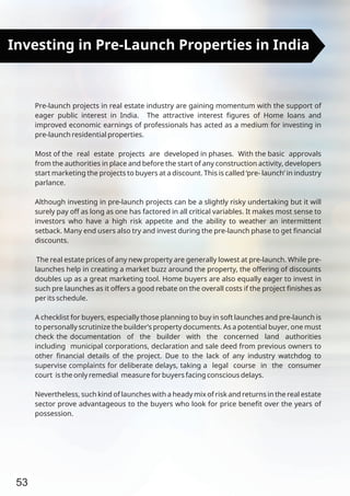 53
Investing in Pre-Launch Properties in India
Pre-launch projects in real estate industry are gaining momentum with the support of
eager public interest in India. The attractive interest ﬁgures of Home loans and
improved economic earnings of professionals has acted as a medium for investing in
pre-launch residential properties.
Most of the real estate projects are developed in phases. With the basic approvals
from the authorities in place and before the start of any construction activity, developers
start marketing the projects to buyers at a discount. This is called ‘pre- launch’ in industry
parlance.
Although investing in pre-launch projects can be a slightly risky undertaking but it will
surely pay off as long as one has factored in all critical variables. It makes most sense to
investors who have a high risk appetite and the ability to weather an intermittent
setback. Many end users also try and invest during the pre-launch phase to get ﬁnancial
discounts.
The real estate prices of any new property are generally lowest at pre-launch. While pre-
launches help in creating a market buzz around the property, the offering of discounts
doubles up as a great marketing tool. Home buyers are also equally eager to invest in
such pre launches as it offers a good rebate on the overall costs if the project ﬁnishes as
per its schedule.
A checklist for buyers, especially those planning to buy in soft launches and pre-launch is
to personally scrutinize the builder’s property documents. As a potential buyer, one must
check the documentation of the builder with the concerned land authorities
including municipal corporations, declaration and sale deed from previous owners to
other ﬁnancial details of the project. Due to the lack of any industry watchdog to
supervise complaints for deliberate delays, taking a legal course in the consumer
court is the only remedial measure for buyers facing conscious delays.
Nevertheless, such kind of launches with a heady mix of risk and returns in the real estate
sector prove advantageous to the buyers who look for price beneﬁt over the years of
possession.
 