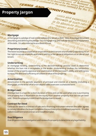 Mortgage
A mortgage is a pledge of real estate collateral to secure a debt. Also, it is a legal document
describing and deﬁning the pledge. The mortgage may also include the terms of repayment
of the debt. It is also referred to as a deed of trust.
Proprietary Lease
The lease issued by a cooperative corporation to each tenant-shareholder prescribing his or
her right to occupy a speciﬁc apartment and his or her general obligations as an owner and
tenant.
Underwriting
In mortgage lending, underwriting is the decision-making process used to determine
whether the loan risk is acceptable to the lender. Underwriting involves the satisfactory
review of the property appraisal and examination of the borrower's ability and willingness
to repay the debt and suﬃciency of collateral value of the property.
Amortization
Amortization is the periodic payment of principal and interest on a liability (including a
mortgage), or the write-off of a non-depreciable asset over a scheduled term.
Bridge Loan
A bridge loan is a loan for a short duration of time and can be used when one is purchasing
one property but is dependent on the equity from another property that has not yet been
sold. Once the property is sold then the bridge loan is repaid.
Contract for Deed
Contract for deed is a contract of sale and a ﬁnancing instrument wherein the seller agrees
to convey title when the buyer completes the purchase price installment payments. It is also
called installment land contract and installment plan.
Due Diligence
Due diligence is the investigation and review of a property to determine any legal liability.
Property Jargon
55
 